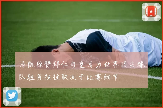 马凯称赞拜仁与皇马为世界顶尖球队胜负往往取决于比赛细节
