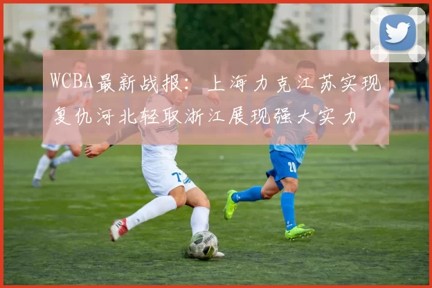 WCBA最新战报：上海力克江苏实现复仇河北轻取浙江展现强大实力