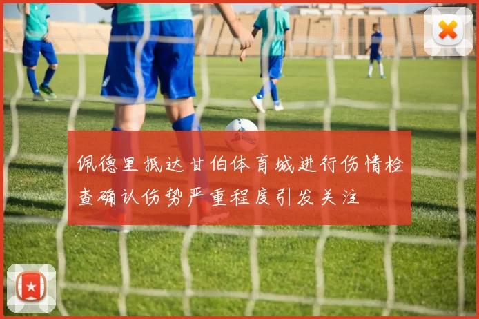 佩德里抵达甘伯体育城进行伤情检查确认伤势严重程度引发关注