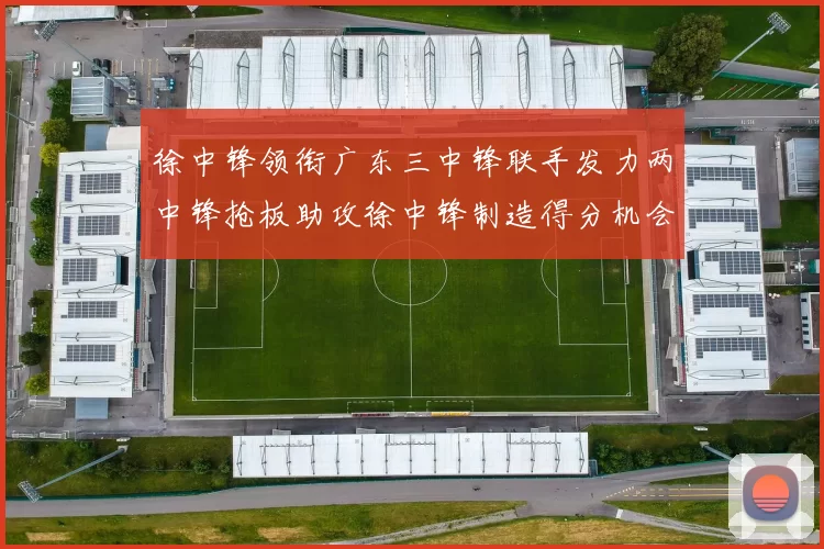 徐中锋领衔广东三中锋联手发力两中锋抢板助攻徐中锋制造得分机会