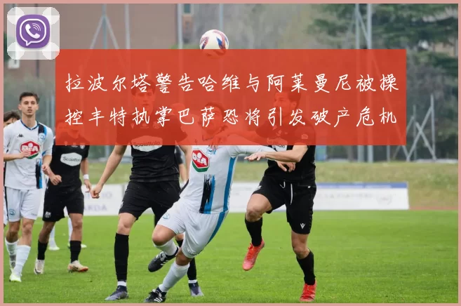 拉波尔塔警告哈维与阿莱曼尼被操控丰特执掌巴萨恐将引发破产危机