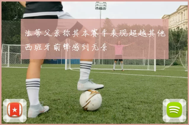 法蒂父亲称其本赛季表现超越其他西班牙前锋感到无奈