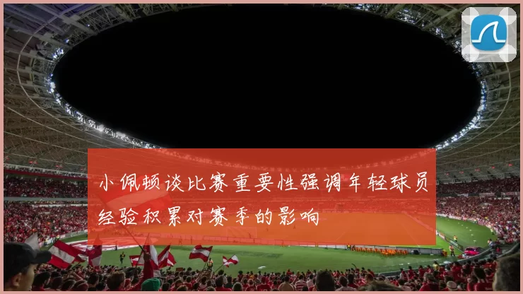 小佩顿谈比赛重要性强调年轻球员经验积累对赛季的影响