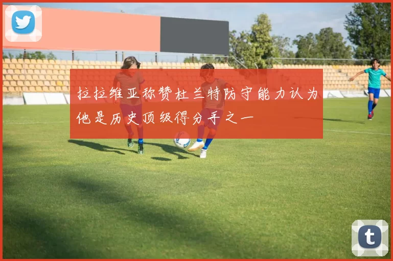 拉拉维亚称赞杜兰特防守能力认为他是历史顶级得分手之一