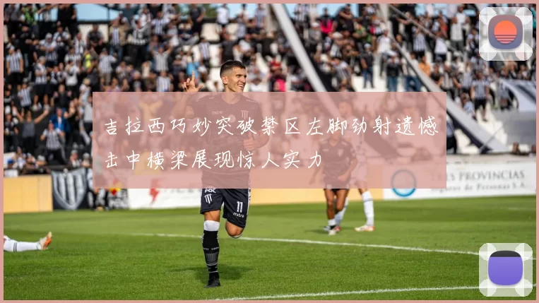 吉拉西巧妙突破禁区左脚劲射遗憾击中横梁展现惊人实力