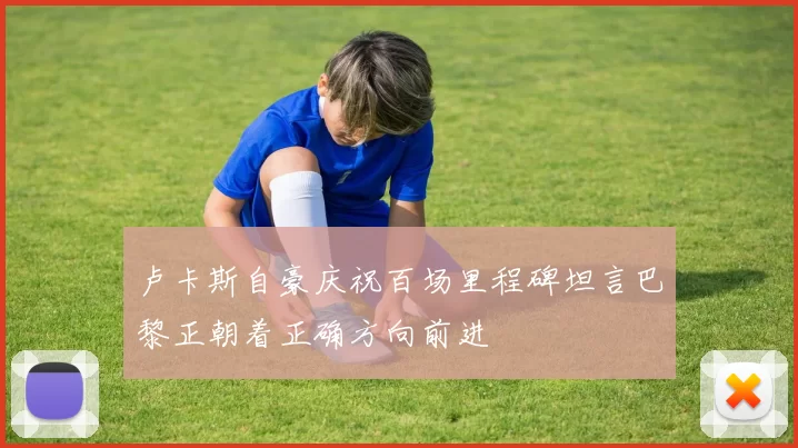卢卡斯自豪庆祝百场里程碑坦言巴黎正朝着正确方向前进