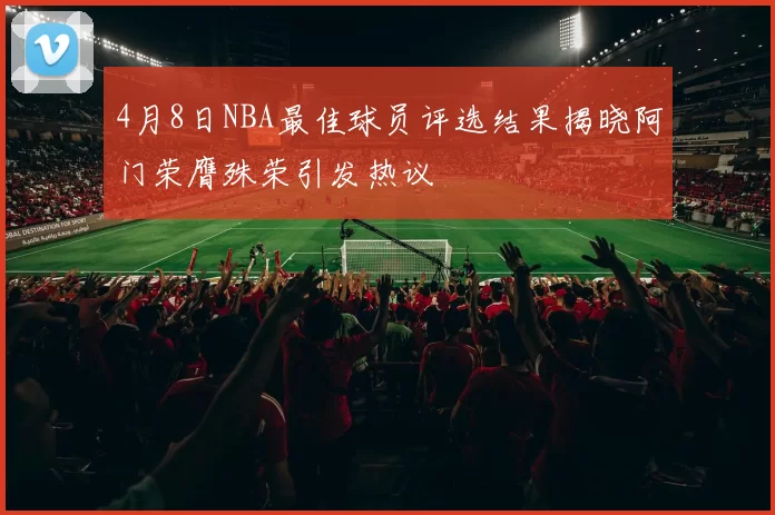 4月8日NBA最佳球员评选结果揭晓阿门荣膺殊荣引发热议