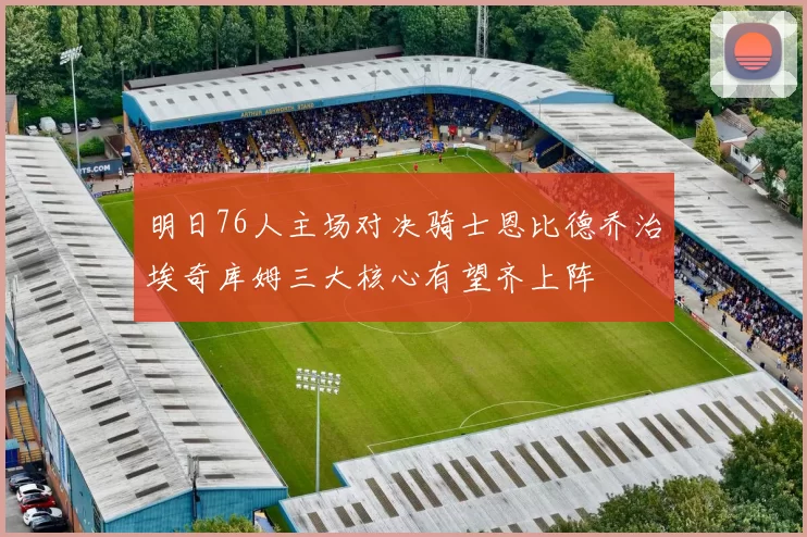 明日76人主场对决骑士恩比德乔治埃奇库姆三大核心有望齐上阵